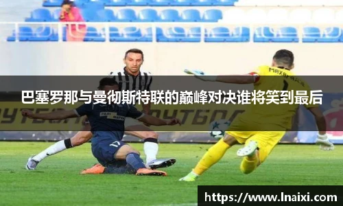 巴塞罗那与曼彻斯特联的巅峰对决谁将笑到最后
